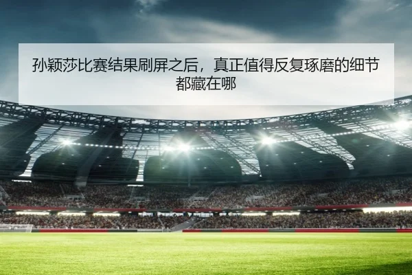 孙颖莎比赛结果刷屏之后，真正值得反复琢磨的细节都藏在哪
