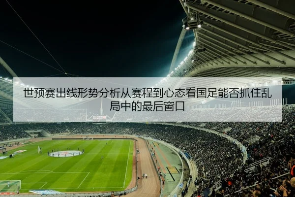 世预赛出线形势分析从赛程到心态看国足能否抓住乱局中的最后窗口